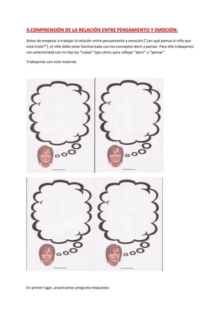 4.COMPRENSIÓN DE LA RELACIÓN ENTRE PENSAMIENTO Y EMOCIÓN:
Antes de empezar a trabajar la relación entre pensamiento y emoción (“¿en qué piensa la niña que
está triste?”), el niño debe estar familiarizado con los conceptos decir y pensar. Para ello trabajamos
con anterioridad con mi hijo las “nubes” tipo cómic para reflejar “decir” o “pensar”.
Trabajamos con este material:
En primer lugar, practicamos pregunta-respuesta:
 