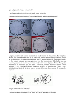 -¿en qué piensa la niña que está contenta?
- La niña que está contenta piensa en el helado que se ha comido.
Y después lo reforzamos con dibujos. E incluso escribiendo. Veamos algunos ejemplos:
Un paso posterior sería asociar la emoción al estado mental de otra persona. Del blog Aula
Autista, de Guadalupe, tomé este texto: “Éste es el paso de mayor complejidad en el trabajo
de las habilidades socio-emocionales ya que implica resolver y analizar situaciones basadas
en los estados mentales de otras personas, con las consiguientes dificultades que esta
cuestión genera a los alumnos y alumnas con Trastornos del Espectro Autista. Para poder
abordarlas, es necesario que los niños conozcan términos mentales (pensar, creer,
imaginar…), ser capaces de emplear bocadillos y nubes de pensamientos y tener ciertas
habilidades de Teoría de la Mente que les permita diferenciar las creencias de otros de las
propias”
Imagen extraída de "En la Mente"
Y por último trabajamos situaciones de “deseo” y “creencia” asociado a emociones:
 
