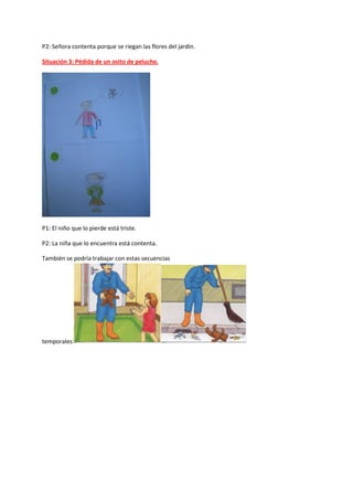 P2: Señora contenta porque se riegan las flores del jardín.
Situación 3: Pédida de un osito de peluche.
P1: El niño que lo pierde está triste.
P2: La niña que lo encuentra está contenta.
También se podría trabajar con estas secuencias
temporales:
 