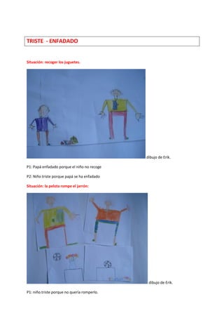 TRISTE - ENFADADO
Situación: recoger los juguetes.
dibujo de Erik.
P1: Papá enfadado porque el niño no recoge
P2: Niño triste porque papá se ha enfadado
Situación: la pelota rompe el jarrón:
dibujo de Erik.
P1: niño triste porque no quería romperlo.
 