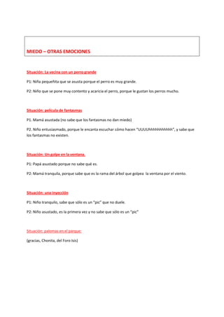 MIEDO – OTRAS EMOCIONES
Situación: La vecina con un perro grande
P1: Niña pequeñita que se asusta porque el perro es muy grande.
P2: Niño que se pone muy contento y acaricia el perro, porque le gustan los perros mucho.
Situación: película de fantasmas
P1. Mamá asustada (no sabe que los fantasmas no dan miedo)
P2. Niño entusiasmado, porque le encanta escuchar cómo hacen “UUUUhhhhhhhhhhh”, y sabe que
los fantasmas no existen.
Situación: Un golpe en la ventana.
P1: Papá asustado porque no sabe qué es.
P2: Mamá tranquila, porque sabe que es la rama del árbol que golpea la ventana por el viento.
Situación: una inyección
P1: Niño tranquilo, sabe que sólo es un “pic” que no duele.
P2: Niño asustado, es la primera vez y no sabe que sólo es un “pic”
Situación: palomas en el parque:
(gracias, Chonita, del Foro Isis)
 
