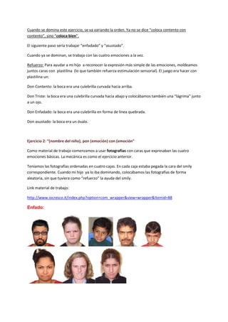 Cuando se domina este ejercicio, se va variando la orden. Ya no se dice “coloca contento con
contento”, sino “coloca bien”.
El siguiente paso sería trabajar “enfadado” y “asustado”.
Cuando ya se dominan, se trabaja con las cuatro emociones a la vez.
Refuerzo: Para ayudar a mi hijo a reconocer la expresión más simple de las emociones, moldeamos
juntos caras con plastilina (lo que también refuerza estimulación sensorial). El juego era hacer con
plastilina un:
Don Contento: la boca era una culebrilla curvada hacia arriba.
Don Triste: la boca era una culebrilla curvada hacia abajo y colocábamos también una “lágrima” junto
a un ojo.
Don Enfadado: la boca era una culebrilla en forma de línea quebrada.
Don asustado: la boca era un óvalo.
Ejercicio 2: “(nombre del niño), pon (emoción) con (emoción”
Como material de trabajo comenzamos a usar fotografías con caras que expresaban las cuatro
emociones básicas. La mecánica es como el ejercicio anterior.
Teníamos las fotografías ordenadas en cuatro cajas. En cada caja estaba pegada la cara del smily
correspondiente. Cuando mi hijo ya lo iba dominando, colocábamos las fotografías de forma
aleatoria, sin que tuviera como “refuerzo” la ayuda del smily.
Link material de trabajo:
http://www.iocresco.it/index.php?option=com_wrapper&view=wrapper&Itemid=88
Enfado:
 