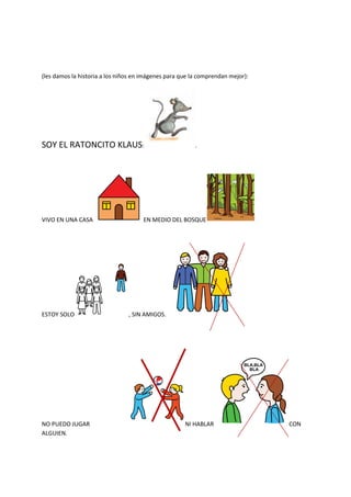 (les damos la historia a los niños en imágenes para que la comprendan mejor):
SOY EL RATONCITO KLAUS: .
VIVO EN UNA CASA EN MEDIO DEL BOSQUE
ESTOY SOLO , SIN AMIGOS.
NO PUEDO JUGAR NI HABLAR CON
ALGUIEN.
 