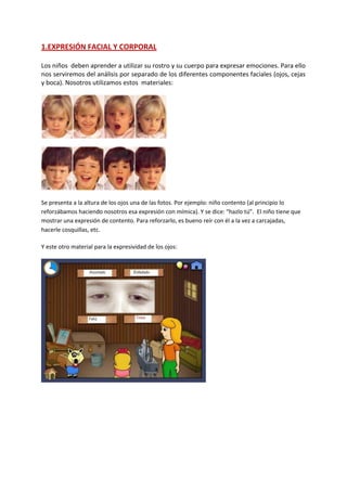 1.EXPRESIÓN FACIAL Y CORPORAL
Los niños deben aprender a utilizar su rostro y su cuerpo para expresar emociones. Para ello
nos serviremos del análisis por separado de los diferentes componentes faciales (ojos, cejas
y boca). Nosotros utilizamos estos materiales:
Se presenta a la altura de los ojos una de las fotos. Por ejemplo: niño contento (al principio lo
reforzábamos haciendo nosotros esa expresión con mímica). Y se dice: “hazlo tú”. El niño tiene que
mostrar una expresión de contento. Para reforzarlo, es bueno reír con él a la vez a carcajadas,
hacerle cosquillas, etc.
Y este otro material para la expresividad de los ojos:
 