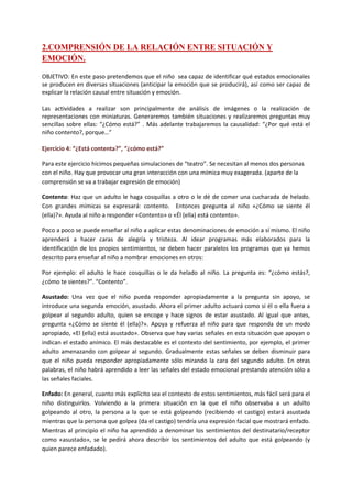 2.COMPRENSIÓN DE LA RELACIÓN ENTRE SITUACIÓN Y
EMOCIÓN.
OBJETIVO: En este paso pretendemos que el niño sea capaz de identificar qué estados emocionales
se producen en diversas situaciones (anticipar la emoción que se producirá), así como ser capaz de
explicar la relación causal entre situación y emoción.
Las actividades a realizar son principalmente de análisis de imágenes o la realización de
representaciones con miniaturas. Generaremos también situaciones y realizaremos preguntas muy
sencillas sobre ellas: “¿Cómo está?” . Más adelante trabajaremos la causalidad: “¿Por qué está el
niño contento?, porque…”
Ejercicio 4: “¿Está contenta?”, “¿cómo está?”
Para este ejercicio hicimos pequeñas simulaciones de “teatro”. Se necesitan al menos dos personas
con el niño. Hay que provocar una gran interacción con una mímica muy exagerada. (aparte de la
comprensión se va a trabajar expresión de emoción)
Contento: Haz que un adulto le haga cosquillas a otro o le dé de comer una cucharada de helado.
Con grandes mímicas se expresará: contento. Entonces pregunta al niño «¿Cómo se siente él
(ella)?». Ayuda al niño a responder «Contento» o «Él (ella) está contento».
Poco a poco se puede enseñar al niño a aplicar estas denominaciones de emoción a sí mismo. El niño
aprenderá a hacer caras de alegría y tristeza. Al idear programas más elaborados para la
identificación de los propios sentimientos, se deben hacer paralelos los programas que ya hemos
descrito para enseñar al niño a nombrar emociones en otros:
Por ejemplo: el adulto le hace cosquillas o le da helado al niño. La pregunta es: “¿cómo estás?,
¿cómo te sientes?”. “Contento”.
Asustado: Una vez que el niño pueda responder apropiadamente a la pregunta sin apoyo, se
introduce una segunda emoción, asustado. Ahora el primer adulto actuará como si él o ella fuera a
golpear al segundo adulto, quien se encoge y hace signos de estar asustado. Al igual que antes,
pregunta «¿Cómo se siente él (ella)?». Apoya y refuerza al niño para que responda de un modo
apropiado, «El (ella) está asustado». Observa que hay varias señales en esta situación que apoyan o
indican el estado anímico. El más destacable es el contexto del sentimiento, por ejemplo, el primer
adulto amenazando con golpear al segundo. Gradualmente estas señales se deben disminuir para
que el niño pueda responder apropiadamente sólo mirando la cara del segundo adulto. En otras
palabras, el niño habrá aprendido a leer las señales del estado emocional prestando atención sólo a
las señales faciales.
Enfado: En general, cuanto más explícito sea el contexto de estos sentimientos, más fácil será para el
niño distinguirlos. Volviendo a la primera situación en la que el niño observaba a un adulto
golpeando al otro, la persona a la que se está golpeando (recibiendo el castigo) estará asustada
mientras que la persona que golpea (da el castigo) tendría una expresión facial que mostrará enfado.
Mientras al principio el niño ha aprendido a denominar los sentimientos del destinatario/receptor
como «asustado», se le pedirá ahora describir los sentimientos del adulto que está golpeando (y
quien parece enfadado).
 