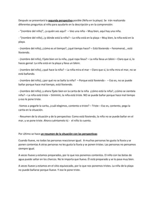 Después se presentará la segunda perspectiva posible (Niña en la playa). Se irán realizando
diferentes preguntas al niño para ayudarle en la descripción y en la comprensión:
- “(nombre del niño)”, ¿a quién ves aquí? – Veo una niña – Muy bien, aquí hay una niña.
- “(nombre del niño), ¿y dónde está la niña? – La niña está en la playa – Muy bien, la niña está en la
playa.
- (nombre del niño), ¿cómo es el tiempo?, ¿qué tiempo hace? – Está lloviendo – Fenomenal, , está
lloviendo.
- (nombre del niño), Fíjate bien en la niña, ¿qué ropa lleva? – La niña lleva un bikini – Claro que sí, lo
haces genial: La niña está en la playa y lleva un bikini.
- (nombre del niño), ¿qué hace la niña? – La niña mira el mar – Claro que sí, la niña mira el mar, no se
está bañando.
- (nombre del niño), ¿por qué no se baña la niña? – Porque está lloviendo - – Eso es, no se puede
bañar porque hace mal tiempo, está lloviendo.
- (nombre del niño), y ahora fíjate bien en la carita de la niña ¿cómo está la niña?, ¿cómo se sientela
niña? – La niña está triste – Síiiiiiiiiiiii, la niña está triste. NO se puede bañar porque hace mal tiempo
y eso le pone triste.
-Vamos a pegarle la carita, ¿cuál elegimos, contento o triste? – Triste – Eso es, contento, pega la
carita en la situación.
- Resumen de la situación y de la perspectiva: Como está lloviendo, la niña no se puede bañar en el
mar, y se pone triste. Ahora cuéntamelo tú - el niño lo cuenta.
Por último se hace un resumen de la situación con las perspectivas:
Cuando llueve, no todas las personas reaccionan igual. A muchas personas les gusta la lluvia y se
ponen contentas A otras personas no les gusta la lluvia y se ponen tristes. Las personas no pensamos
siempre igual.
A veces llueve y estamos preparados, por lo que nos ponemos contentos. El niño con las botas de
agua puede saltar en los charcos. No le importa que llueva. Él está preparado y se lo pasa muy bien.
A veces llueve y estamos en el sitio equivocado, por lo que nos ponemos tristes. La niña de la playa
no puede bañarse porque llueve. Y eso le pone triste.
 