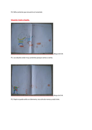 P2: Niña contenta que encuentra el caramelo
Situación: Vuelo a España.
dibujo de Erik
P1. Los abuelos están muy contentos porque vamos a verles.
dibujo de Erik
P2. Papá se queda solito en Alemania, nos echa de menos y está triste.
 