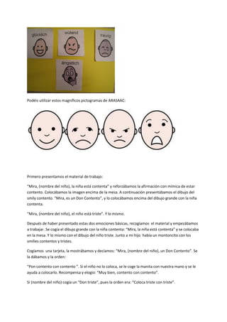 Podéis utilizar estos magníficos pictogramas de ARASAAC:
Primero presentamos el material de trabajo:
“Mira, (nombre del niño), la niña está contenta” y reforzábamos la afirmación con mímica de estar
contento. Colocábamos la imagen encima de la mesa. A continuación presentábamos el dibujo del
smily contento. “Mira, es un Don Contento”, y lo colocábamos encima del dibujo grande con la niña
contenta.
“Mira, (nombre del niño), el niño está triste”. Y lo mismo.
Después de haber presentado estas dos emociones básicas, recogíamos el material y empezábamos
a trabajar. Se cogía el dibujo grande con la niña contenta: “Mira, la niña está contenta” y se colocaba
en la mesa. Y lo mismo con el dibujo del niño triste. Junto a mi hijo había un montoncito con los
smilies contentos y tristes.
Cogíamos una tarjeta, la mostrábamos y decíamos: “Mira, (nombre del niño), un Don Contento”. Se
la dábamos y la orden:
“Pon contento con contento ”. Si el niño no lo coloca, se le coge la manita con nuestra mano y se le
ayuda a colocarlo. Recompensa y elogio: “Muy bien, contento con contento”.
Si (nombre del niño) cogía un “Don triste”, pues la orden era: “Coloca triste con triste”.
 