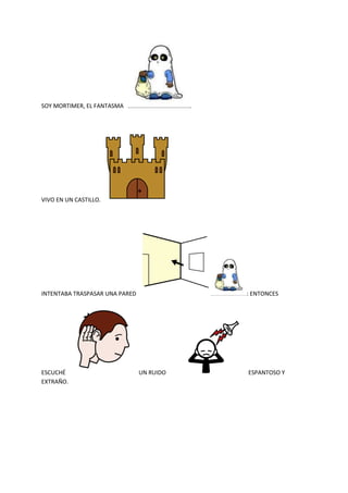 SOY MORTIMER, EL FANTASMA .
VIVO EN UN CASTILLO.
INTENTABA TRASPASAR UNA PARED : ENTONCES
ESCUCHÉ UN RUIDO ESPANTOSO Y
EXTRAÑO.
 