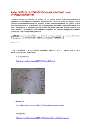 3.ADAPTACIÓN DE LA EXPRESIÓN EMOCIONAL AL ENTORNO Y A LAS
SITUACIONES CONCRETAS
Finalmente, es necesario enseñar a la persona con TEA algunas normas básicas de conducta social
relacionadas con la expresión emocional. No siempre van a coincidir las normas sociales con los
sentimientos y emociones de nuestros pequeños. Pueden darse situaciones de, por ejemplo, tristeza
(una hospitalización o un fallecimiento) que no supongan ese sentimiento para la persona con TEA,
pero a pesar de ello, es importante que conozca las expresiones adecuadas e inadecuadas en estos
casos. Para ello se pueden hacer análisis de situaciones en las que el alumno planifique cual debe ser
la reapuesta emocional correcta y adecuada.
MATERIALES: Es conveniente elaborar una libreta de normas y situaciones que sirva posteriormente
de guía y referencia. Y TAMBIÉN LAS HISTORIAS SOCIALES CON PICTOGRAMAS.
-.-.-.-.-.-.-.-.-.
COMO COMPLEMENTO A ESTE LIBRITO “LAS EMOCIONES PASO A PASO” dejo los enlaces con el
material que seguimos para trabajar:
1. “Llorar es normal”:
http://www.scribd.com/doc/26870934/Llorar-Es-Normal
2. La sorpresa:
http://www.scribd.com/doc/26318217/SORPRESA-espanol-completo
3. La vergûenza:
http://www.scribd.com/doc/19233464/Trabajamos-los-sentidosla-verguenza
 
