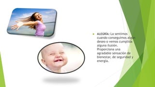  ALEGRÍA: La sentimos
cuando conseguimos algún
deseo o vemos cumplida
alguna ilusión.
Proporciona una
agradable sensación de
bienestar, de seguridad y
energía.
 