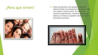 ¿Para que sirven?  Estas sensaciones nos ayudan a afrontar
determinadas circunstancias de nuestra vida
con mayor o menor éxito. En relación a
nuestras experiencias, nuestras emociones
básicas o innatas se pueden transformar en
emociones sociales.
 