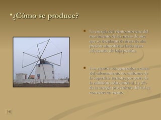 ¿Cómo se produce? La energía del viento proviene del movimiento de las masas de aire que se desplazan de áreas de alta presión atmosférica hacia áreas adyacentes de baja presión. Los vientos son generados a causa del calentamiento no uniforme de la superficie terrestre por parte de la radiación solar, entre el 1 y 2% de la energía proveniente del sol se convierte en viento.  