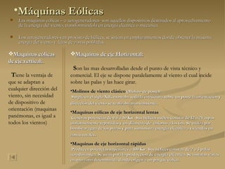 Máquinas Eólicas Las maquinas eólicas – o aerogeneradores- son aquellos dispositivos destinados al aprovechamiento de la energía del viento, transformándola en energía eléctrica o mecánica. Los aerogeneradores van provisto de hélices, se sitúan en emplazamientos donde obtener la máxima energía del viento y  lejos de zonas pobladas. Maquinas eólicas de eje vertical:   T iene la ventaja de que se adaptan a cualquier dirección del viento, sin necesidad de dispositivo de orientación (maquinas panémonas, es igual a todos los vientos) Maquinas de eje Horizontal: S on las mas desarrolladas desde el punto de vista técnico y comercial. El eje se dispone paralelamente al viento el cual incide sobre las palas y las hace girar. Molinos de viento clásico  (Molino de poste): Surgió en el siglo XII, montaba toda la estructura sobre un poste la orientación y dirección del viento se realizaba manualmente . Maquinas eólicas de eje horizontal lentas : Generan potencias de 0.5 a 50 Kw. Sus hélices suelen constar de 12 a 24 aspas uniformemente repartidas y un diámetro de  entorno a los 6m. Se utiliza par bombear agua de los pozos y para suministra energía eléctrica a viviendas en zonas rurales . Maquinas de eje horizontal rápidas : Producen potencias superiores a 100 Kw. Sus hélices constan de 2 o 3 palas aerodinámica. Se usan para la producción de energía eléctrica. Se instalan varias en una zona determinada dando origen a un parque eólico.  