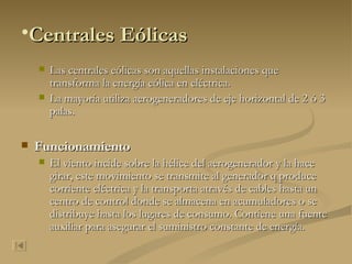 Centrales Eólicas Las centrales eólicas son aquellas instalaciones que transforma la energía eólica en eléctrica. La mayoría utiliza aerogeneradores de eje horizontal de 2 ó 3 palas. Funcionamiento El viento incide sobre la hélice del aerogenerador y la hace girar, este movimiento se transmite al generador q produce corriente eléctrica y la transporta através de cables hasta un centro de control donde se almacena en acumuladores o se distribuye hasta los lugares de consumo. Contiene una fuente auxiliar para asegurar el suministro constante de energía. 