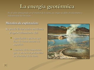 La energía geotérmica Métodos de explotación: Se puede llevar acabo mediante el aprovechamiento del:  Agua liquida o gaseosa que fluye de forma natural a la superficie  Aumento de la temperatura que se observa al profundizar en el interior de la tierra.   Es el calor almacenado en el interior de la tierra, su origen se debe al vulcanismo y radiactividad de las rocas. 