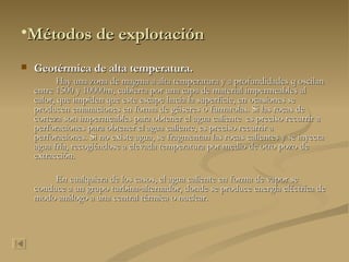 Métodos de explotación Geotérmica de alta temperatura. Hay una zona de magma a alta temperatura y a profundidades q oscilan entre 1500 y 10000m, cubierta por una capa de material impermeables al calor, que impiden que este escape hacia la superficie, en ocasiones se producen emanaciones en forma de géiseres o fumarolas. Si las rocas de corteza son impermeables para obtener el agua caliente  es preciso recurrir a perforaciones para obtener el agua caliente, es preciso recurrir a perforaciones. Si no existe agua, se fragmentan las rocas calientes y se inyecta agua fría, recogiéndose a elevada temperatura por medio de otro pozo de extracción. En cualquiera de los casos, el agua caliente en forma de vapor se conduce a un grupo turbina-alternador, donde se produce energía eléctrica de modo análogo a una central térmica o nuclear. 