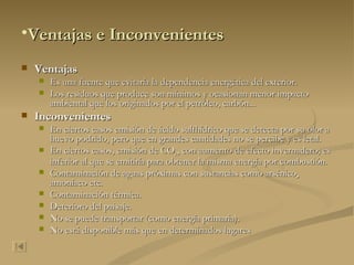 Ventajas e Inconvenientes Ventajas Es una fuente que evitaría la dependencia energética del exterior.  Los residuos que produce son mínimos y ocasionan menor impacto ambiental que los originados por el petróleo, carbón...  Inconvenientes En ciertos casos emisión de ácido sulfhídrico que se detecta por su olor a huevo podrido, pero que en grandes cantidades no se percibe y es letal.  En ciertos casos, emisión de CO 2 , con aumento de efecto invernadero; es inferior al que se emitiría para obtener la misma energía por combustión.  Contaminación de aguas próximas con sustancias como arsénico ,  amoníaco etc.  Contaminación térmica.  Deterioro del paisaje.  No se puede transportar (como energía primaria).  No está disponible más que en determinados lugares   