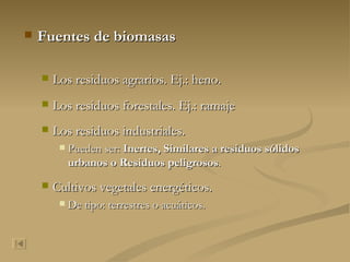 Fuentes de biomasas Los residuos agrarios. Ej.: heno. Los residuos forestales. Ej.: ramaje Los residuos industriales.  Pueden ser:  Inertes,   Similares a residuos sólidos urbanos o Residuos peligrosos . Cultivos vegetales energéticos.  De tipo: terrestres o acuáticos. 