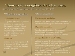 Conversión energética de la biomasa. La energía solar almacenada en la tierra se estima en 1,5 · 1022. Métodos termoquímicos. Combustión directa . Al quemar la biomasa se produce calor, este se puede emplear directamente en casa y granjas, etc. La  biomasa prensada en briquetas, se puede utilizar en centrales térmicas en vez de carbón y petróleo Pirólisis. Consiste en la descomposición de la biomas a 500 ºC y en ausencia de oxigeno, en unas instalaciones llamadas gasógenos  Métodos bioquímicos. Fermentación alcohólica. Consiste en la transformación de los hidratos  de carbono en el etanol, por determinadas enzimas.  Digestión anaerobia.   Tiene lugar por la acción de bacterias que transforman la biomasa en biogás. Está constituido por metano y dióxido de carbono  Fotoproducción de combustibles .   Mediante la acción de microorganismos se puede obtener hidrógeno de utilización directa como combustible o para producir energía. También se puede a partir de nitrógeno, vapor de agua y algunos compuestos químicos, obtener amoníaco e hidracina (N 2 H 4 ), muy utilizada en la propulsión de cohetes. 