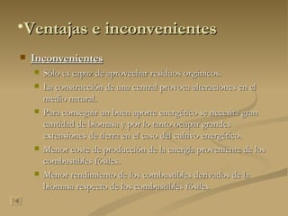 Inconvenientes Sólo es capaz de aprovechar residuos orgánicos. La construcción de una central provoca alteraciones en el medio natural. Para conseguir un buen aporte energético se necesita gran cantidad de biomasa y por lo tanto ocupar grandes extensiones de tierra en el caso del cultivo energético. Menor coste de producción de la energía proveniente de los combustibles fósiles. Menor rendimiento de los combustibles derivados de la biomasa respecto de los combustibles fósiles   Ventajas e inconvenientes 