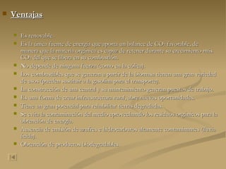 Ventajas Es renovable. Es la única fuente de energía que aporta un balance de CO 2  favorable, de manera que la materia orgánica es capaz de retener durante su crecimiento más CO 2  del que se libera en su combustión. No depende de ninguna fuerza (como en la eólica). Los combustibles que se generan a partir de la biomasa tienen una gran variedad de usos (pueden sustituir a la gasolina para el transporte). La construcción de una central y su mantenimiento generan puestos de trabajo. Es una forma de crear infraestructura rural, abre nuevas oportunidades. Tiene un gran potencial para rehabilitar tierras degradadas. Se evita la contaminación del medio aprovechando los residuos orgánicos para la obtención de energía. Ausencia de emisión de azufres e hidrocarburos altamente contaminantes (lluvia ácida). Obtención de productos biodegradables. 