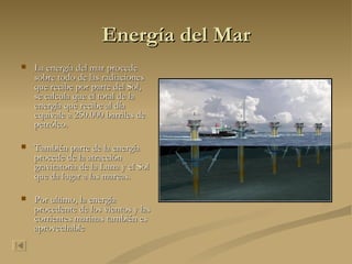 Energía del Mar La energía del mar procede sobre todo de las radiaciones que recibe por parte del Sol, se calcula que el total de la energía que recibe al día equivale a 250.000 barriles de petróleo. También parte de la energía procede de la atracción gravitatoria de la Luna y el Sol que da lugar a las mareas. Por ultimo, la energía procedente de los vientos y las corrientes marinas también es aprovechable 