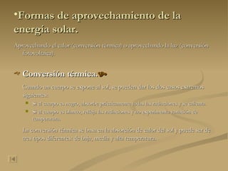 Formas de aprovechamiento de la energía solar. Aprovechando el calor (conversión térmica) o aprovechando la luz (conversión fotovoltaica). Conversión térmica.  Cuando un cuerpo se expone al sol, se pueden dar los dos casos extremos siguientes: Si el cuerpo es negro, absorbe prácticamente todas las radiaciones y se calienta. Si el cuerpo es blanco, refleja las radiaciones y no experimenta variación de temperatura. La conversión térmica se basa en la absorción de calor del sol y puede ser de tres tipos diferentes: de baja, media y alta temperatura. 