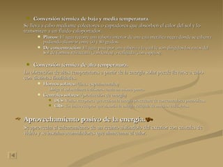 Conversión térmica de baja y media temperatura . Se lleva a cabo mediante colectores o captadores que absorben el calor del sol y lo transmiten a un fluido caloportador. Planos:  El agua recorre una tubería interior de una caja metálica negra donde se calienta pudiendo alcanzar entre 60 y 80 grados. De concentración:  El agua pasa por una tubería a la cual le son dirigidos los rayos del Sol de formas refractaria (con lentes) o reflejada (con espejos). Conversión térmica de alta temperatura. La obtención de altas temperaturas a partir de la energía solar puede llevarse a cabo con distintas finalidades. Hornos solares:  (fines experimentales) Dirige el sol mediante helióstatos hacia un mismo punto. Centrales solares:  (producción de energía) DCS:  Varios receptores que reciben la energía procedente de concentradores parabólicos. CRS:  Un único receptor que absorbe la energía reflejada de muchos helióstatos. Aprovechamiento pasivo de la energía.  Se aprovecha el calentamiento de un recinto aislándolo del exterior con cristales de vidrio y se instalan acumuladores que almacenan el calor. 