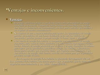 Ventajas e inconvenientes.   Ventajas : La energía solar fotovoltaica es una de las fuentes más prometedora de energía renovable en el mundo. Comparada con las fuentes no renovables, las ventajas son claras: es totalmente no contaminante, no tiene partes móviles que analizar y no requiere de mucho mantenimiento. No requiere de una extensa instalación para operar. Los generadores de energía pueden ser instalados de una forma distribuida en la cual, los edificios ya construidos, pueden generar su propia energía de forma segura y silenciosa. Aún cuando la energía fotovoltaica es comparada con otras fuentes de energía renovables, tales como la eólica, hidráulica y la solar térmica, hay algunas ventajas obvias. Primero, la energía producida por el viento y el agua, dependen de turbinas para lograr que los generadores produzcan energía. Las turbinas y generadores tienen partes móviles que se pueden dañar, que requieren mantenimiento y que son ruidosas. La energía solar térmica, necesita una turbina para que el generador produzca energía eléctrica. En resumen, la energía fotovoltaica es generada directamente del sol. Los sistemas fotovoltaicos no tienen partes que se muevan, por lo tanto no requieren mantenimiento y sus celdas duran décadas.   