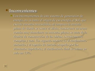 Inconvenientes : Los inconvenientes de éste sistema de generación de energía, no es tanto el origen de esa energía, el Sol, que excede nuestras necesidades, ni tampoco la materia prima de donde se extrae el silicio, consistente en arena común muy abundante en nuestras playas; se trata de la técnica de construcción de las obleas, excesivamente compleja y cara. Un segundo motivo, es el rendimiento obtenido y el espacio de terreno ocupado por los elementos captadores; el rendimiento final se estima en solo un 13%. 