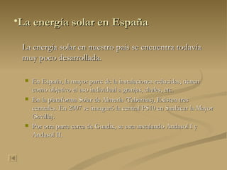 La energía solar en España La energía solar en nuestro país se encuentra todavía muy poco desarrollada. En España, la mayor parte de la instalaciones reducidas, tienen como objetivo el uso individual a granjas, chales, etc. En la plataforma Solar de Almería (Tabernas), Existen tres centrales. En 2007 se inauguró la central PS10 en Sanlúcar la Mayor (Sevilla). Por otra parte cerca de Guadix, se esta instalando Andasol I y Andasol II. 