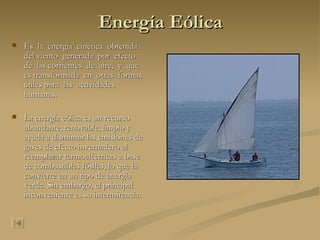 Energía Eólica Es  la  energía  cinética  obtenida  del viento  generada  por  efecto  de  las corrientes  de  aire,  y  que  es transformada  en  otras  formas  útiles para  las  actividades  humanas.  La energía eólica es un recurso abundante, renovable, limpio y ayuda a disminuir las emisiones de gases de efecto invernadero al reemplazar termoeléctricas a base de combustibles fósiles, lo que la convierte en un tipo de energía verde. Sin embargo, el principal inconveniente es su intermitencia. 