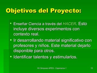 Objetivos del Proyecto: Enseñar Ciencia a través del  HACER . Esto incluye diversos experimentos con contexto real. Ir desarrollando material significativo con profesores y niños. Este material dejarlo disponible para otros. Identificar talentos y estimularlos. 