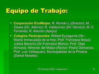 Equipo de Trabajo: Corporación EcoMaipo:   R. Román L.(Director); M. Osses (Dir. Alterno); R. Valdovinos (Dir.Técnico); M. C. Ferrando; R. Alarcón (Apoyo) . Colegios Participantes:   Rafael Eyzaguirre (Dir.: Madre Inmaculada de la Hoz; Prof. Francisca Moya); Julieta Becerra (Dir.Francisco Blanco; Prof. Olga Almuna); Almenar del Maipo (Rector: Pedro Domancic, Prof. Luis Velásquez); Municipalidad de la Pintana (Daniel Maretto) . 