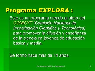 Programa  EXPLORA  : Este es un programa creado al alero del  CONICYT  (Comisión Nacional de Investigación Científica y Tecnológica)  para promover la difusión y enseñanza de la ciencia en jóvenes de educación básica y media. Se formó hace más de 14 años. 