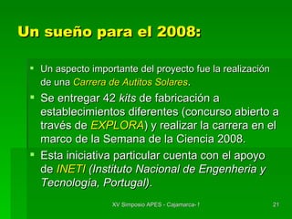 Un sueño para el 2008: Un aspecto importante del proyecto fue la realización de una  Carrera de Autitos Solares . Se entregar 42  kits  de fabricación a establecimientos diferentes (concurso abierto a través de  EXPLORA ) y realizar la carrera en el marco de la Semana de la Ciencia 2008. Esta iniciativa particular cuenta con el apoyo de  INETI  (Instituto Nacional de Engenheria y Tecnología, Portugal) . 