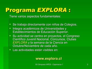 Programa  EXPLORA  : Tiene varios aspectos fundamentales: Se trabaja directamente con niños de Colegios. Integra académicos de Universidades y Establecimientos de Educación Superior. Su actividad se centra en proyectos, el Congreso Científico Juvenil Nacional, Concursos, Clubes  EXPLORA   y la semana de la Ciencia en Octubre/Noviembre de cada año. Las actividades están visibles en: www.explora.cl 