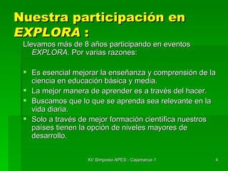Nuestra participación en  EXPLORA  : Llevamos más de 8 años participando en eventos  EXPLORA.  Por varias razones: Es esencial mejorar la enseñanza y comprensión de la ciencia en educación básica y media. La mejor manera de aprender es a través del hacer. Buscamos que lo que se aprenda sea relevante en la vida diaria. Solo a través de mejor formación científica nuestros países tienen la opción de niveles mayores de desarrollo. 