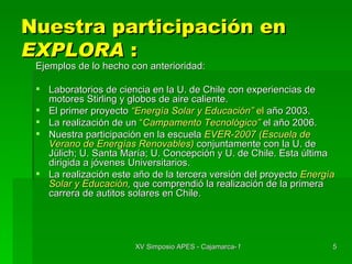 Nuestra participación en  EXPLORA  : Ejemplos de lo hecho con anterioridad: Laboratorios de ciencia en la U. de Chile con experiencias de motores Stirling y globos de aire caliente. El primer proyecto  “Energía Solar y Educación”  el  año 2003. La realización de un  “ Campamento Tecnológico”  el año 2006. Nuestra participación en la escuela  EVER-2007 (Escuela de Verano de Energías Renovables)   conjuntamente con la U. de Jülich; U. Santa María; U. Concepción y U. de Chile. Esta última dirigida a jóvenes Universitarios. La realización este año de la tercera versión del proyecto  Energía Solar y Educación ,  que comprendió la realización de la primera carrera de autitos solares en Chile. 