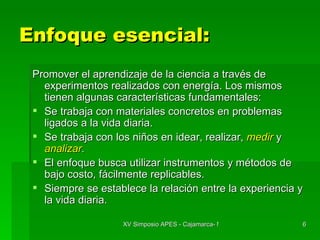 Enfoque esencial: Promover el aprendizaje de la ciencia a través de experimentos realizados con energía. Los mismos tienen algunas características fundamentales: Se trabaja con materiales concretos en problemas ligados a la vida diaria. Se trabaja con los niños en idear, realizar,  medir  y  analizar . El enfoque busca utilizar instrumentos y métodos de bajo costo, fácilmente replicables. Siempre se establece la relación entre la experiencia y la vida diaria. 