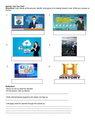Activity: Can You Tell?
Directions: Look closely at the pictures. Identify what genre of a material viewed it was. Write your answer on
the box.
Reflection!
Here’s to sum up what I’ve learned!
On this lesson, I did my best on
__________________________________________________________________.
I think internet-based programs and videos can help us
__________________________________________________________________.
I will apply what I’ve learned through this activity by
______________________________________________________________________
______________________________________________________________________
______________________________________________________________________
_____________________________________________________________________
 