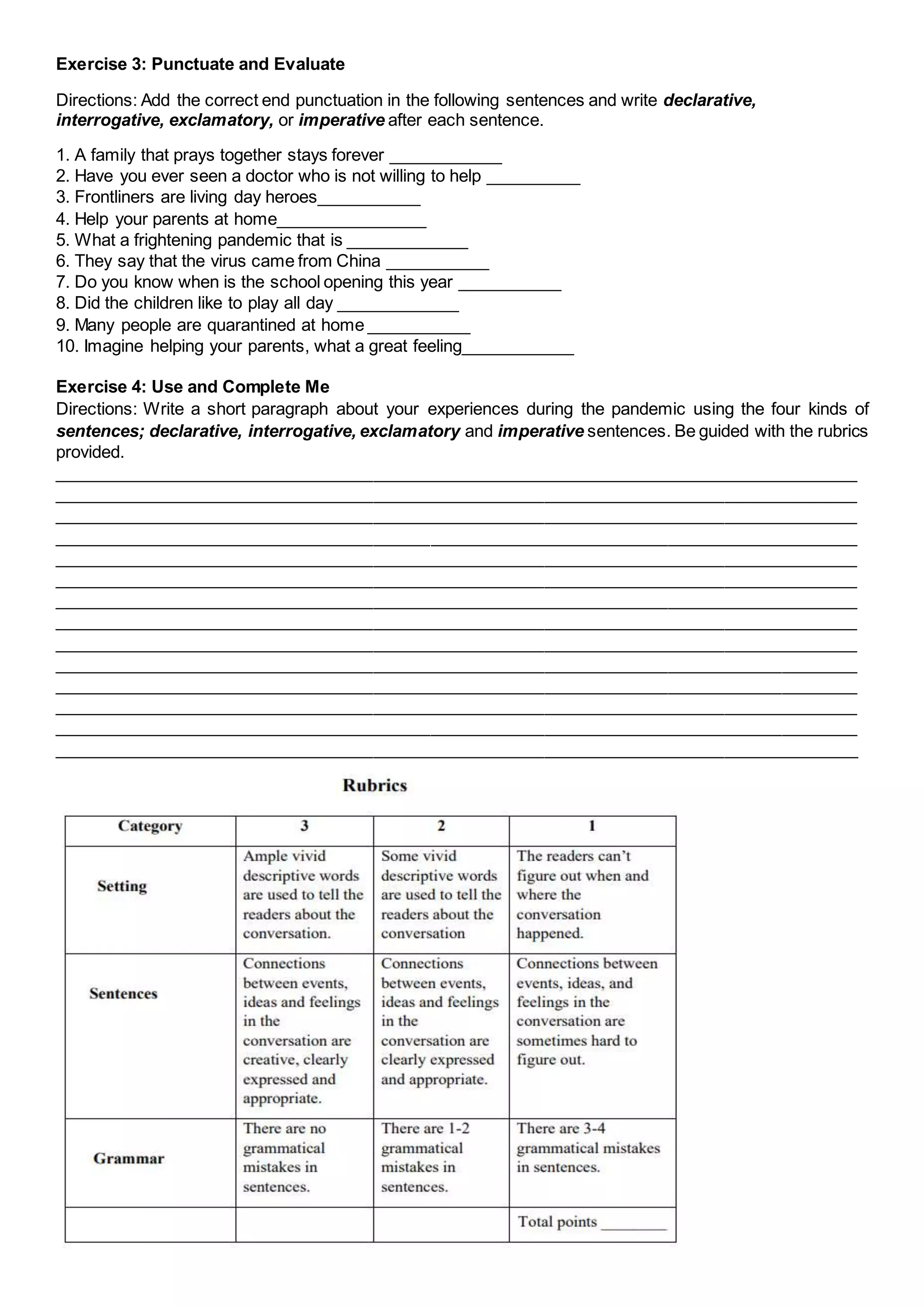Exercise 3: Punctuate and Evaluate
Directions: Add the correct end punctuation in the following sentences and write declarative,
interrogative, exclamatory, or imperative after each sentence.
1. A family that prays together stays forever ____________
2. Have you ever seen a doctor who is not willing to help __________
3. Frontliners are living day heroes___________
4. Help your parents at home________________
5. What a frightening pandemic that is _____________
6. They say that the virus came from China ___________
7. Do you know when is the school opening this year ___________
8. Did the children like to play all day _____________
9. Many people are quarantined at home ___________
10. Imagine helping your parents, what a great feeling____________
Exercise 4: Use and Complete Me
Directions: Write a short paragraph about your experiences during the pandemic using the four kinds of
sentences; declarative, interrogative, exclamatory and imperative sentences. Be guided with the rubrics
provided.
_____________________________________________________________________________________
_____________________________________________________________________________________
_____________________________________________________________________________________
_____________________________________________________________________________________
_____________________________________________________________________________________
_____________________________________________________________________________________
_____________________________________________________________________________________
_____________________________________________________________________________________
_____________________________________________________________________________________
_____________________________________________________________________________________
_____________________________________________________________________________________
_____________________________________________________________________________________
_____________________________________________________________________________________
_____________________________________________________________________________________
 