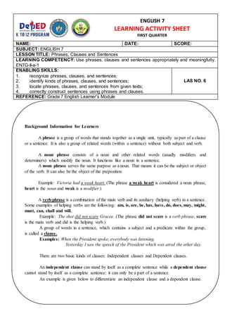 NAME: DATE: SCORE:
SUBJECT: ENGLISH 7
LESSON TITLE: Phrases, Clauses and Sentences
LEARNING COMPETENCY: Use phrases, clauses and sentences appropriately and meaningfully.
EN7G-II-a-1
ENABLING SKILLS:
1. recognize phrases, clauses, and sentences;
2. identify kinds of phrases, clauses, and sentences;
3. locate phrases, clauses, and sentences from given texts;
4. correctly construct sentences using phrases and clauses.
LAS NO. 6
REFERENCE: Grade 7 English Learner’s Module
ENGLISH 7
LEARNING ACTIVITY SHEET
FIRST QUARTER
Background Information for Learners
A phrase is a group of words that stands together as a single unit, typically as part of a clause
or a sentence. It is also a group of related words (within a sentence) without both subject and verb.
A noun phrase consists of a noun and other related words (usually modifiers and
determiners) which modify the noun. It functions like a noun in a sentence.
A noun phrase serves the same purpose as a noun. That means it can be the subject or object
of the verb. It can also be the object of the preposition.
Example: Victoria had a weak heart. (The phrase a weak heart is considered a noun phrase,
heart is the noun and weak is a modifier.)
A verb phrase is a combination of the main verb and its auxiliary (helping verb) in a sentence.
Some examples of helping verbs are the following: am, is, are, be, has, have, do, does, may, might,
must, can, shall and will.
Example: The shot did not scare Gracee. (The phrase did not scare is a verb phrase, scare
is the main verb and did is the helping verb.)
A group of words in a sentence, which contains a subject and a predicate within the group,
is called a clause.
Examples: When the President spoke, everybody was listening.
Yesterday I saw the speech of the President which was aired the other day.
There are two basic kinds of clauses: Independent clauses and Dependent clauses.
An independent clause can stand by itself as a complete sentence while a dependent clause
cannot stand by itself as a complete sentence: it can only be a part of a sentence.
An example is given below to differentiate an independent clause and a dependent clause.
 