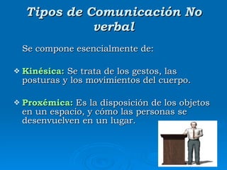Tipos de Comunicación No verbal Se compone esencialmente de:  Kinésica:  Se trata de los gestos, las posturas y los movimientos del cuerpo.  Proxémica:  Es la disposición de los objetos en un espacio, y cómo las personas se desenvuelven en un lugar.  