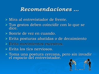 Recomendaciones … Mira al entrevistador de frente . Tus gestos deben coincidir con lo que se dice.  Sonríe de vez en cuando . Evita posturas abatidas o de decaimiento  Evita movimientos excesivos.   Evita los tics nerviosos . Toma  una postura cercana, pero sin invadir el espacio del entrevistador.  