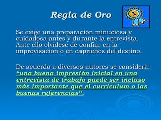 Regla de Oro Se exige una preparación minuciosa y cuidadosa antes y durante la entrevista. Ante ello olvídese de confiar en la improvisación o en caprichos del destino. De acuerdo a diversos autores se considera:  “una buena impresión inicial en una entrevista de trabajo puede ser incluso más importante que el currículum o las buenas referencias“. 