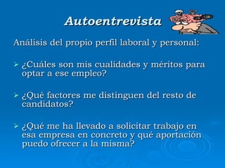 Autoentrevista Análisis del propio perfil laboral y personal: ¿Cuáles son mis cualidades y méritos para optar a ese empleo? ¿Qué factores me distinguen del resto de candidatos? ¿Qué me ha llevado a solicitar trabajo en esa empresa en concreto y qué aportación puedo ofrecer a la misma? 