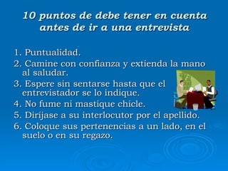 10 puntos de debe tener en cuenta antes de ir a una entrevista 1. Puntualidad. 2 .  Camine con confianza y extienda la mano al saludar.  3 .  Espere sin sentarse hasta que el entrevistador se lo indique.  4 .  No fume ni mastique chicle.  5. Diríjase a su interlocutor por el apellido. 6 .  Coloque sus pertenencias a un lado, en el suelo o en su regazo.  