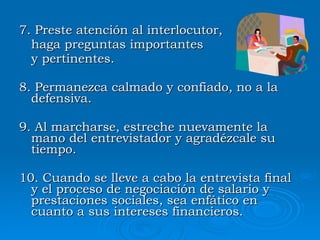 7 .  Preste atención al interlocutor,  haga preguntas importantes  y pertinentes . 8 .  Permanezca calmado y confiado, no a la defensiva.  9 .  Al marcharse, estreche nuevamente la mano del entrevistador y agradézcale su tiempo.  10 .  Cuando se lleve a cabo la entrevista final y el proceso de negociación de salario y prestaciones sociales, sea enfático en cuanto a sus intereses financieros.  